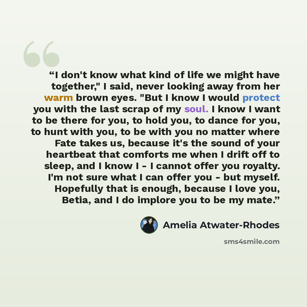“I don't know what kind of life we might have together," I said, never looking away from her warm brown eyes. "But I know I would protect you with the last scrap of my soul. I know I want to be there for you, to hold you, to dance for you, to hunt with you, to be with you no matter where Fate takes…” quote by Amelia Atwater-Rhodes