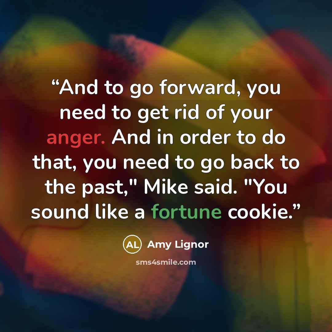 “And to go forward, you need to get rid of your anger. And in order to do that, you need to go back to the past," Mike said. "You sound like a fortune cookie.” quote by Amy Lignor