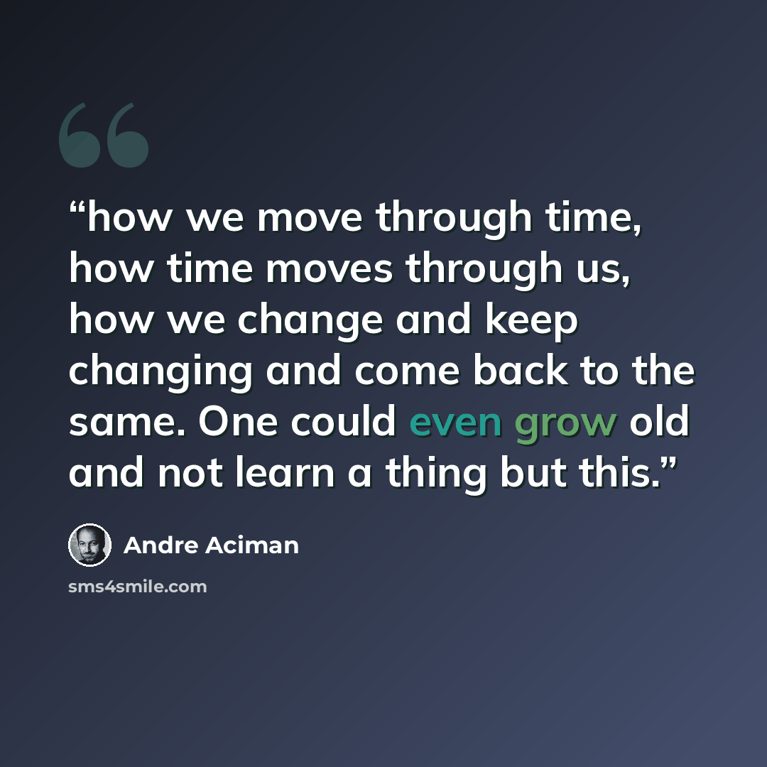 “how we move through time, how time moves through us, how we change and keep changing and come back to the same. One could even grow old and not learn a thing but this.” quote by André Aciman