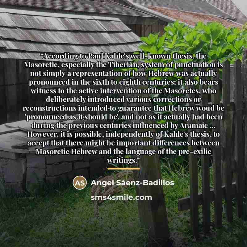 “According to Paul Kahle's well-known thesis, the Masoretic, especially the Tiberian, system of punctuation is not simply a representation of how Hebrew was actually pronounced in the sixth to eighth centuries; it also bears witness to the active intervention of the Masoretes, who deliberately…” quote by Angel Sáenz-Badillos