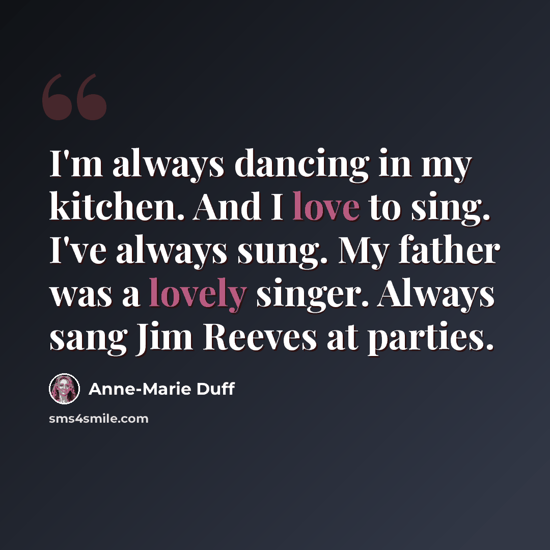 “I'm always dancing in my kitchen. And I love to sing. I've always sung. My father was a lovely singer. Always sang Jim Reeves at parties.” quote by Anne-Marie Duff