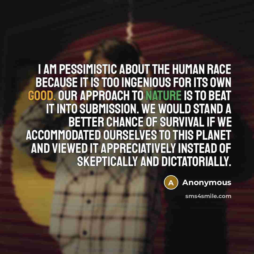 “I am pessimistic about the human race because it is too ingenious for its own good. Our approach to nature is to beat it into submission. We would stand a better chance of survival if we accommodated ourselves to this planet and viewed it appreciatively instead of skeptically and dictatorially.” quote by Anonymous