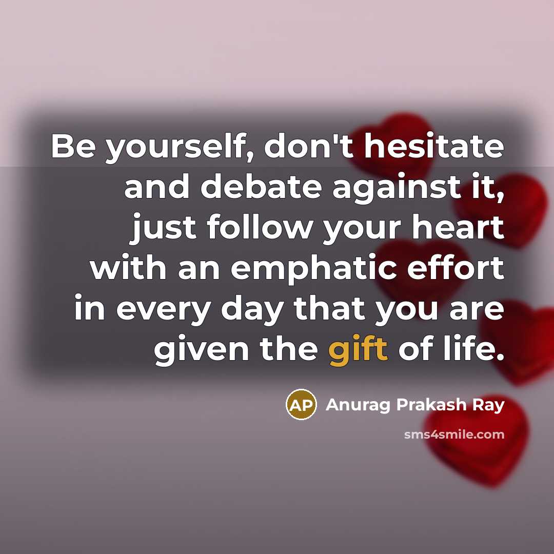 “Be yourself, don't hesitate and debate against it, just follow your heart with an emphatic effort in every day that you are given the gift of life.” quote by Anurag Prakash Ray