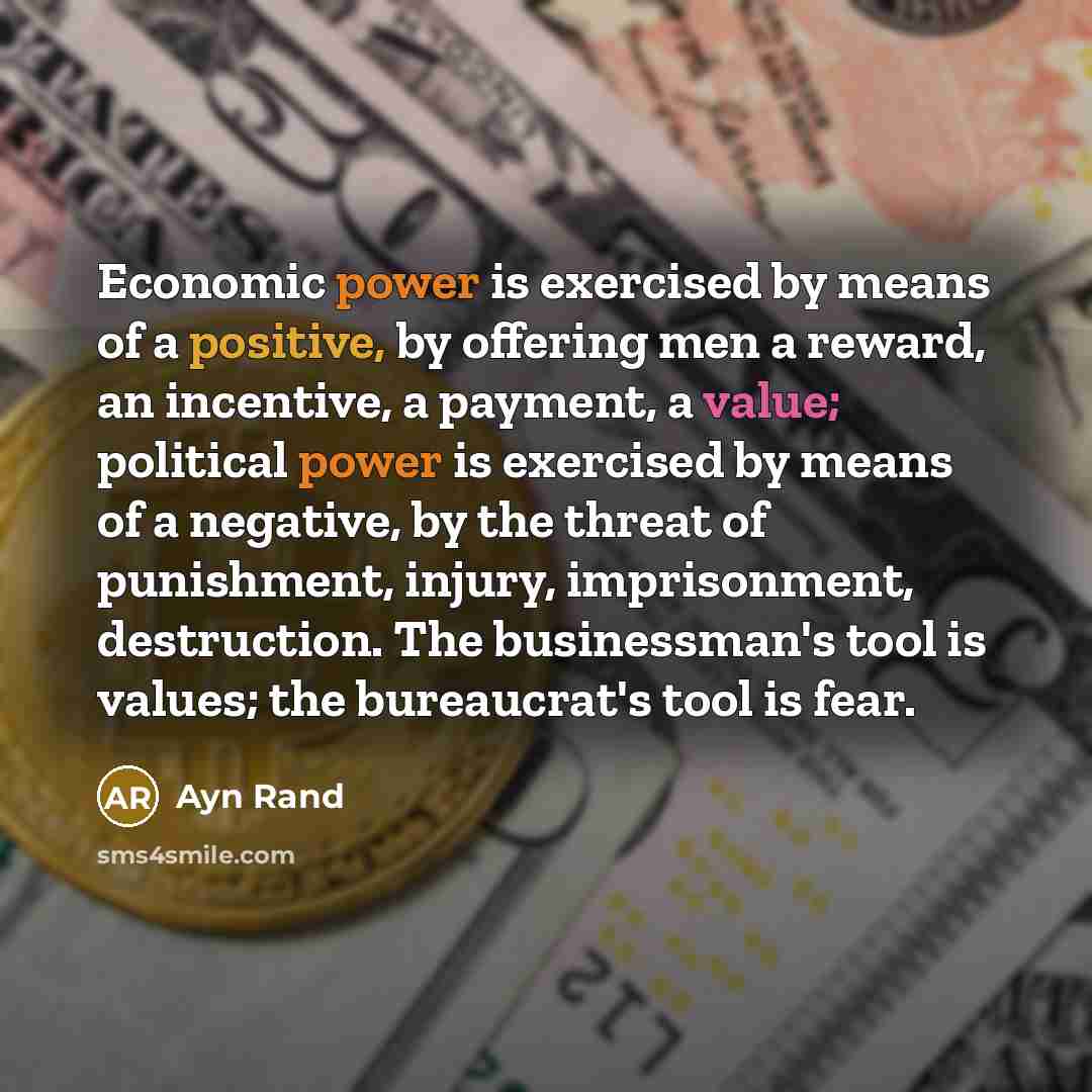 “Economic power is exercised by means of a positive, by offering men a reward, an incentive, a payment, a value; political power is exercised by means of a negative, by the threat of punishment, injury, imprisonment, destruction. The businessman's tool is values; the bureaucrat's tool is fear.” quote by Ayn Rand