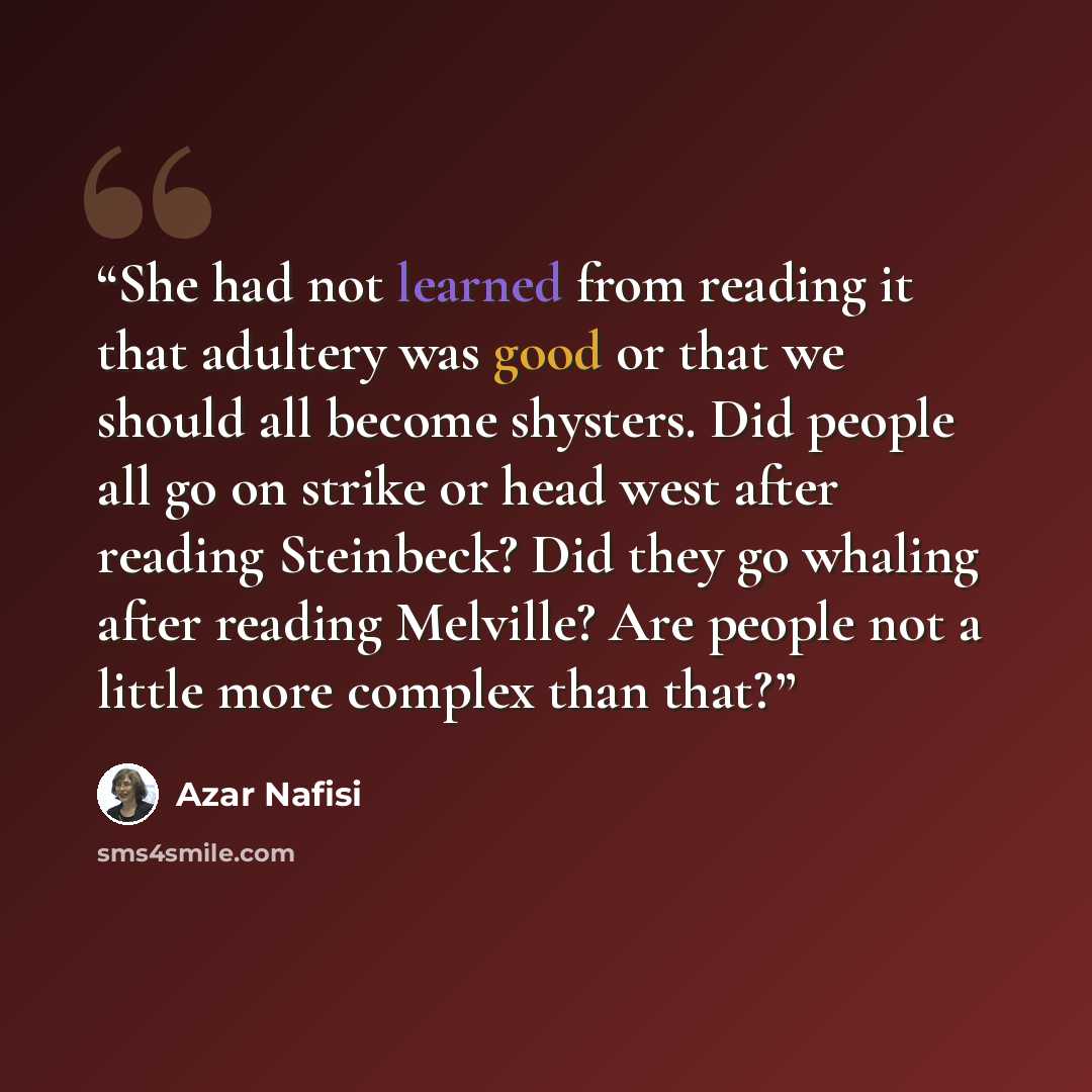 “She had not learned from reading it that adultery was good or that we should all become shysters. Did people all go on strike or head west after reading Steinbeck? Did they go whaling after reading Melville? Are people not a little more complex than that?” quote by Azar Nafisi
