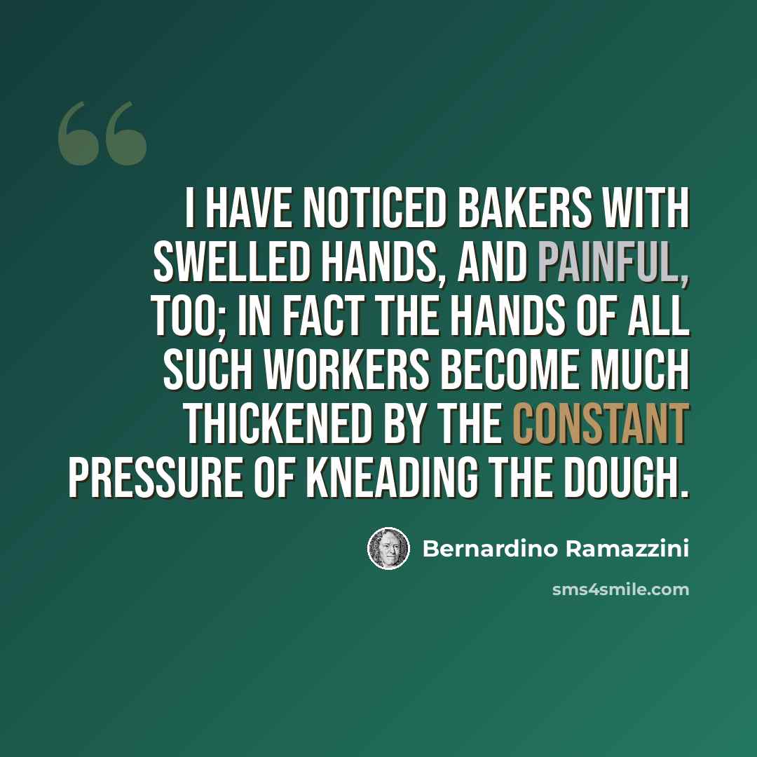 “I have noticed bakers with swelled hands, and painful, too; in fact the hands of all such workers become much thickened by the constant pressure of kneading the dough.” quote by Bernardino Ramazzini