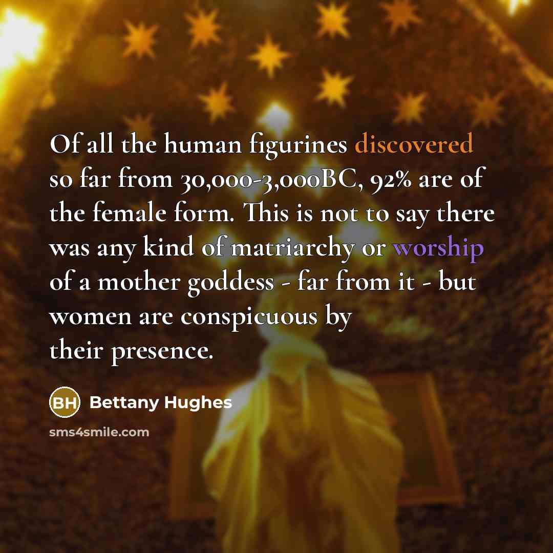 “Of all the human figurines discovered so far from 30,000-3,000BC, 92% are of the female form. This is not to say there was any kind of matriarchy or worship of a mother goddess - far from it - but women are conspicuous by their presence.” quote by Bettany Hughes