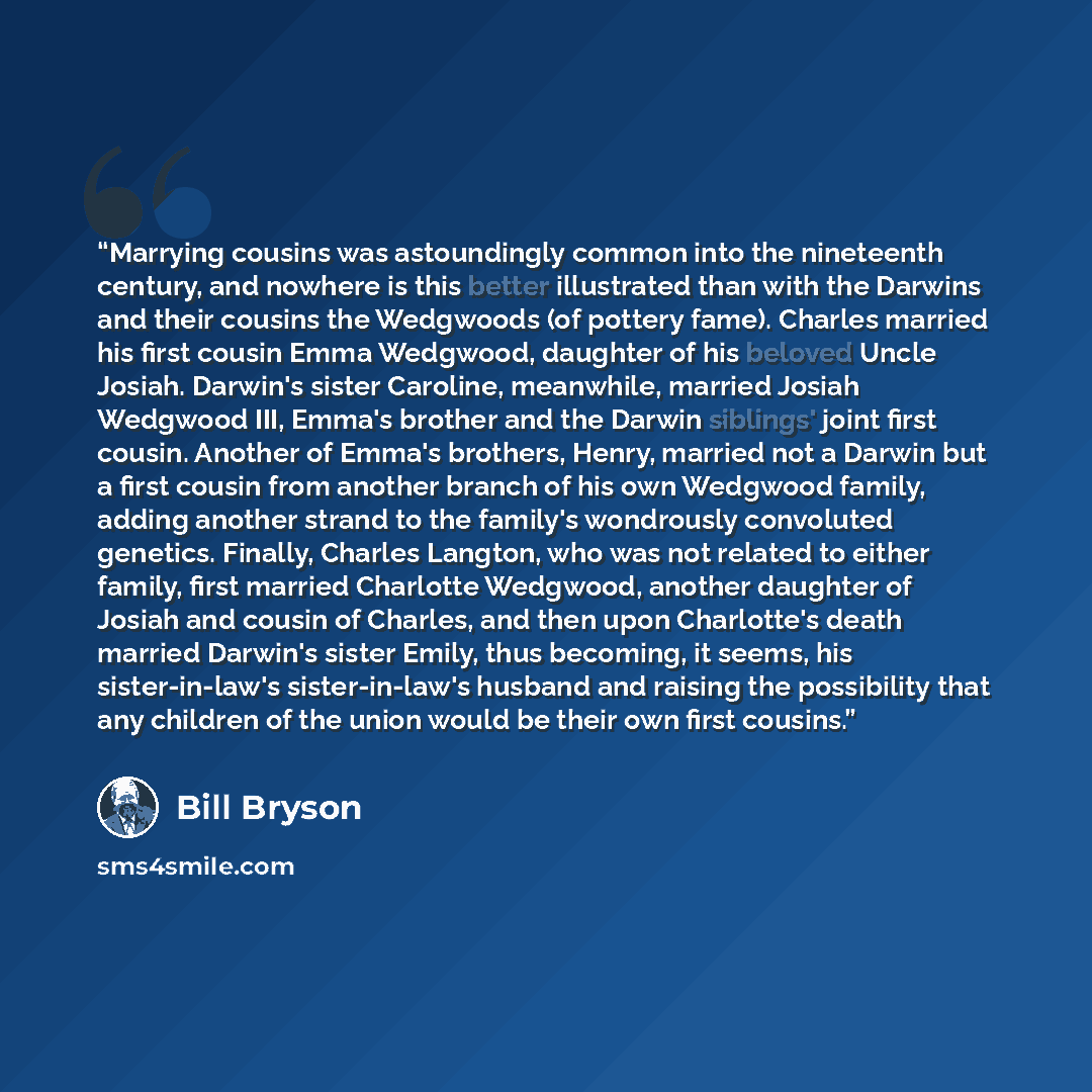 “Marrying cousins was astoundingly common into the nineteenth century, and nowhere is this better illustrated than with the Darwins and their cousins the Wedgwoods (of pottery fame). Charles married his first cousin Emma Wedgwood, daughter of his beloved Uncle Josiah. Darwin's sister Caroline…” quote by Bill Bryson