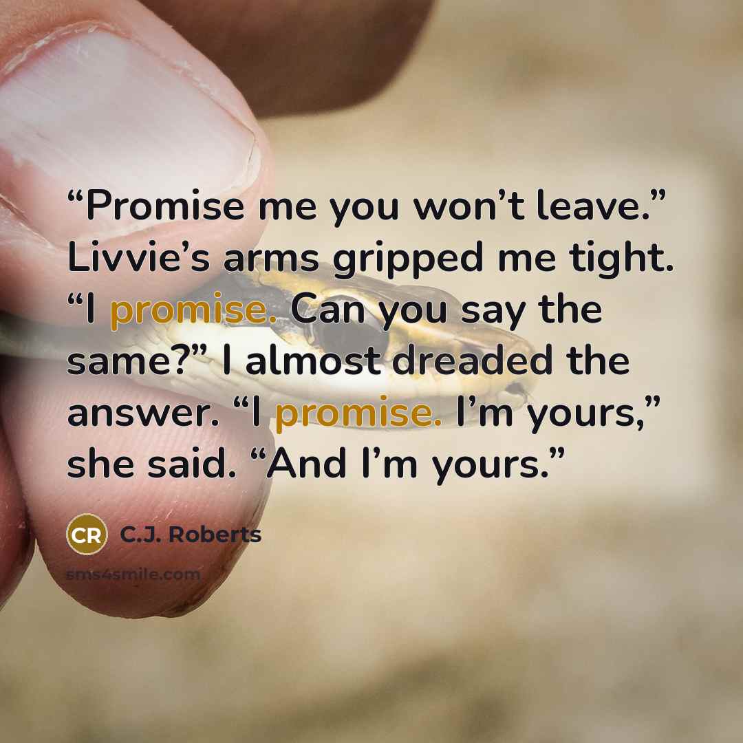 “Promise me you won’t leave.” Livvie’s arms gripped me tight. “I promise. Can you say the same?” I almost dreaded the answer. “I promise. I’m yours,” she said. “And I’m yours.” quote by C.J. Roberts