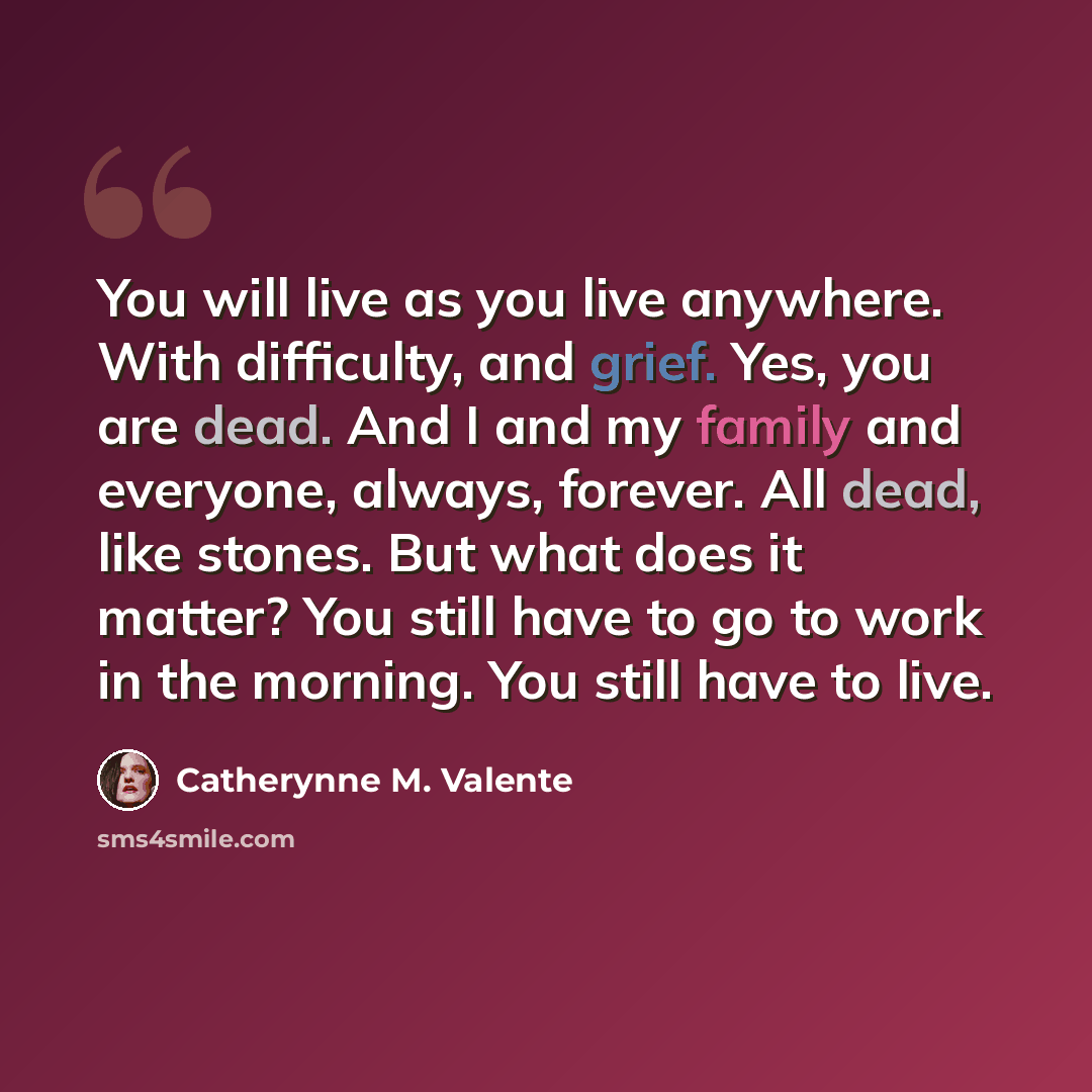 “You will live as you live anywhere. With difficulty, and grief. Yes, you are dead. And I and my family and everyone, always, forever. All dead, like stones. But what does it matter? You still have to go to work in the morning. You still have to live.” quote by Catherynne M. Valente