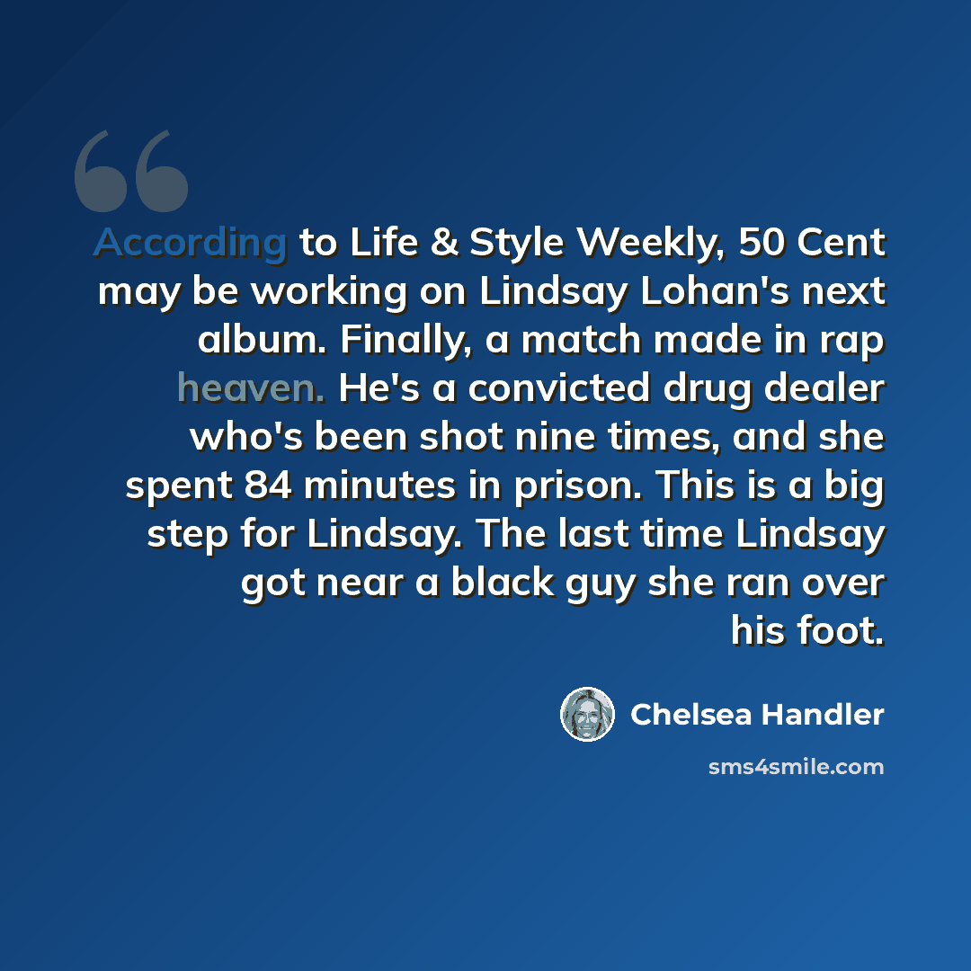 “According to Life & Style Weekly, 50 Cent may be working on Lindsay Lohan's next album. Finally, a match made in rap heaven. He's a convicted drug dealer who's been shot nine times, and she spent 84 minutes in prison. This is a big step for Lindsay. The last time Lindsay got near a black guy she…” quote by Chelsea Handler