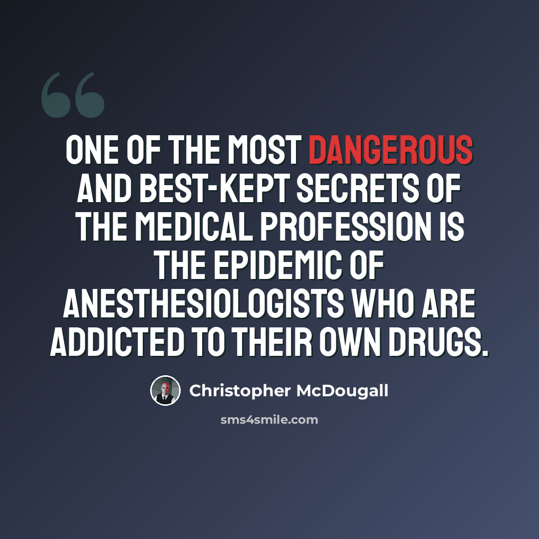 “One of the most dangerous and best-kept secrets of the medical profession is the epidemic of anesthesiologists who are addicted to their own drugs.” quote by Christopher McDougall