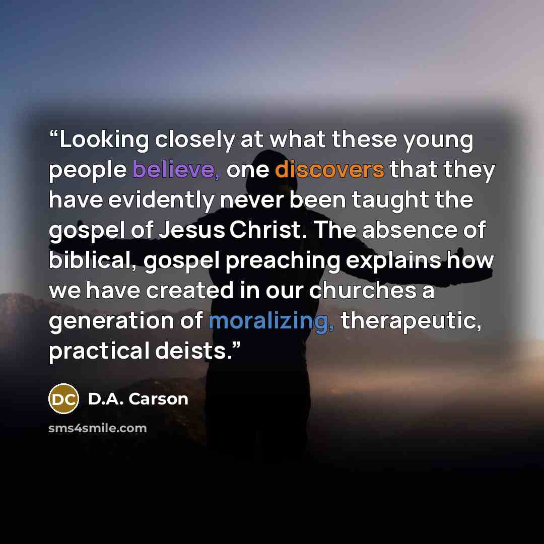 “Looking closely at what these young people believe, one discovers that they have evidently never been taught the gospel of Jesus Christ. The absence of biblical, gospel preaching explains how we have created in our churches a generation of moralizing, therapeutic, practical deists.” quote by D.A. Carson