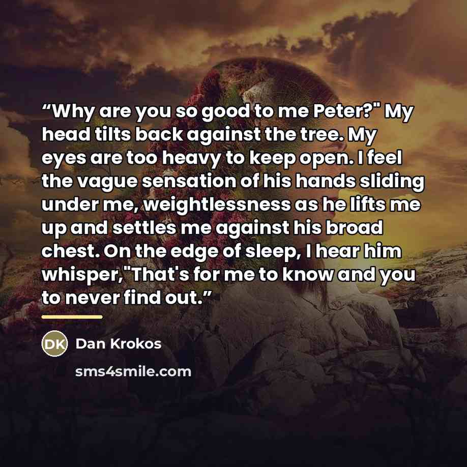 “Why are you so good to me Peter?" My head tilts back against the tree. My eyes are too heavy to keep open. I feel the vague sensation of his hands sliding under me, weightlessness as he lifts me up and settles me against his broad chest. On the edge of sleep, I hear him whisper,"That's for me to…” quote by Dan Krokos