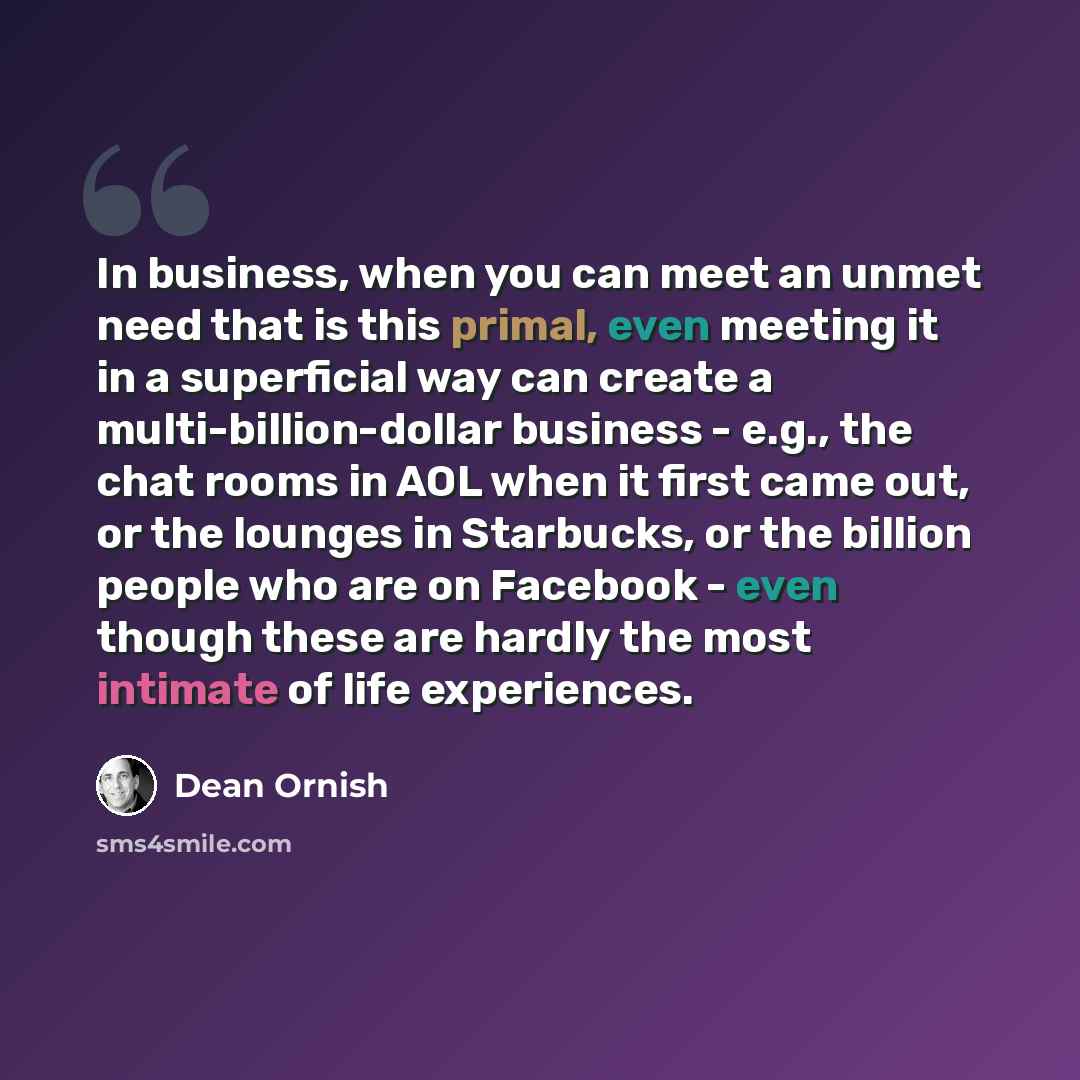 “In business, when you can meet an unmet need that is this primal, even meeting it in a superficial way can create a multi-billion-dollar business - e.g., the chat rooms in AOL when it first came out, or the lounges in Starbucks, or the billion people who are on Facebook - even though these are…” quote by Dean Ornish