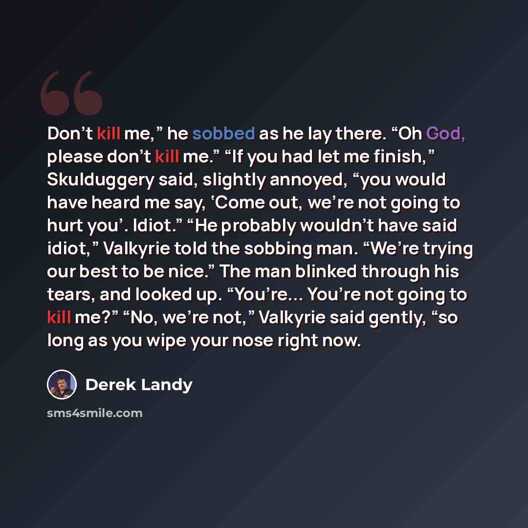 “Don’t kill me,” he sobbed as he lay there. “Oh God, please don’t kill me.” “If you had let me finish,” Skulduggery said, slightly annoyed, “you would have heard me say, ‘Come out, we’re not going to hurt you’. Idiot.” “He probably wouldn’t have said idiot,” Valkyrie told the sobbing man. “We’re…” quote by Derek Landy
