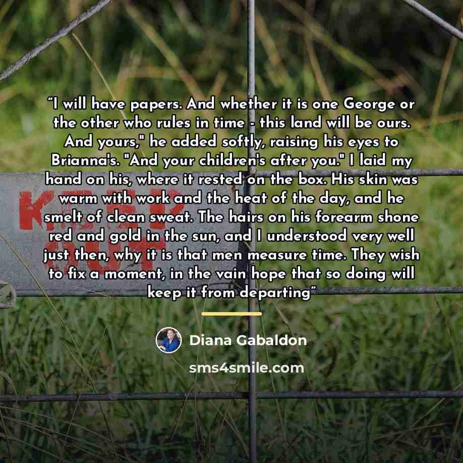 “I will have papers. And whether it is one George or the other who rules in time - this land will be ours. And yours," he added softly, raising his eyes to Brianna's. "And your children's after you." I laid my hand on his, where it rested on the box. His skin was warm with work and the heat of the…” quote by Diana Gabaldon