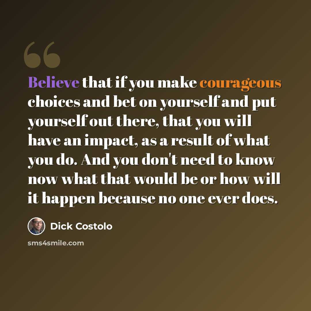 “Believe that if you make courageous choices and bet on yourself and put yourself out there, that you will have an impact, as a result of what you do. And you don't need to know now what that would be or how will it happen because no one ever does.” quote by Dick Costolo