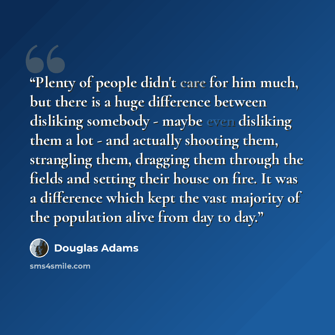 “Plenty of people didn't care for him much, but there is a huge difference between disliking somebody - maybe even disliking them a lot - and actually shooting them, strangling them, dragging them through the fields and setting their house on fire. It was a difference which kept the vast majority…” quote by Douglas Adams