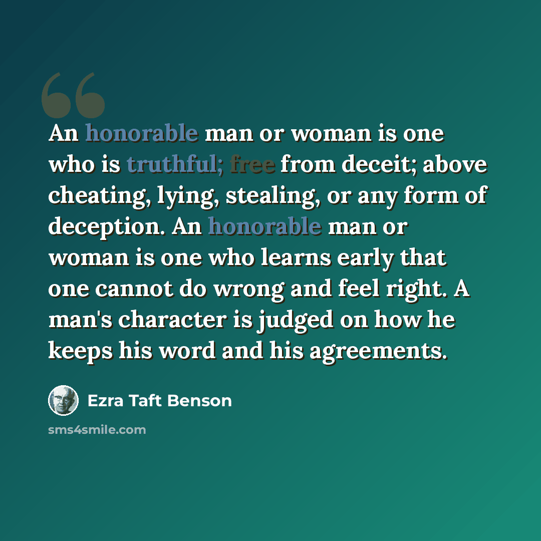 “An honorable man or woman is one who is truthful; free from deceit; above cheating, lying, stealing, or any form of deception. An honorable man or woman is one who learns early that one cannot do wrong and feel right. A man's character is judged on how he keeps his word and his agreements.” quote by Ezra Taft Benson