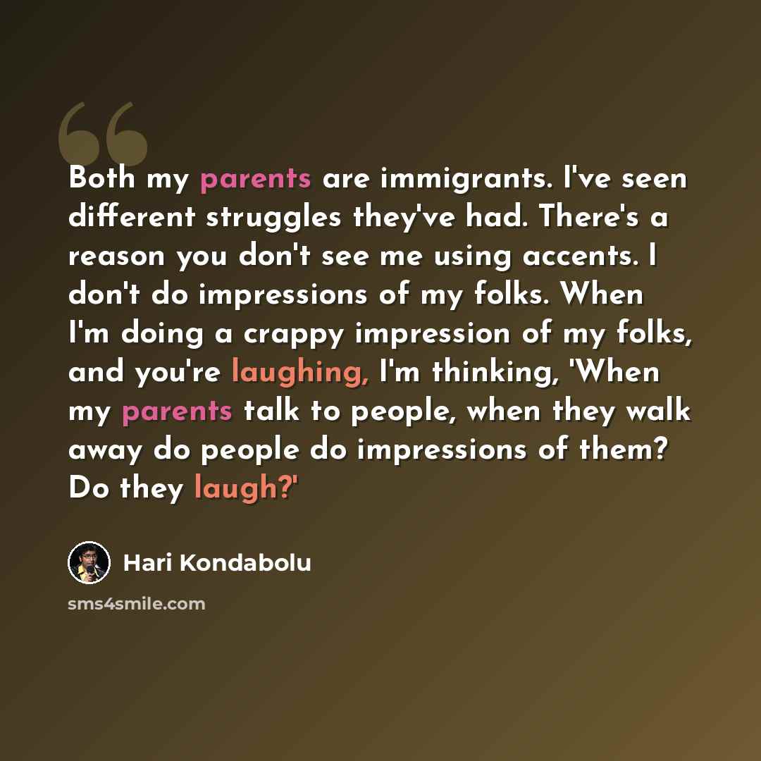 “Both my parents are immigrants. I've seen different struggles they've had. There's a reason you don't see me using accents. I don't do impressions of my folks. When I'm doing a crappy impression of my folks, and you're laughing, I'm thinking, 'When my parents talk to people, when they walk away do…” quote by Hari Kondabolu