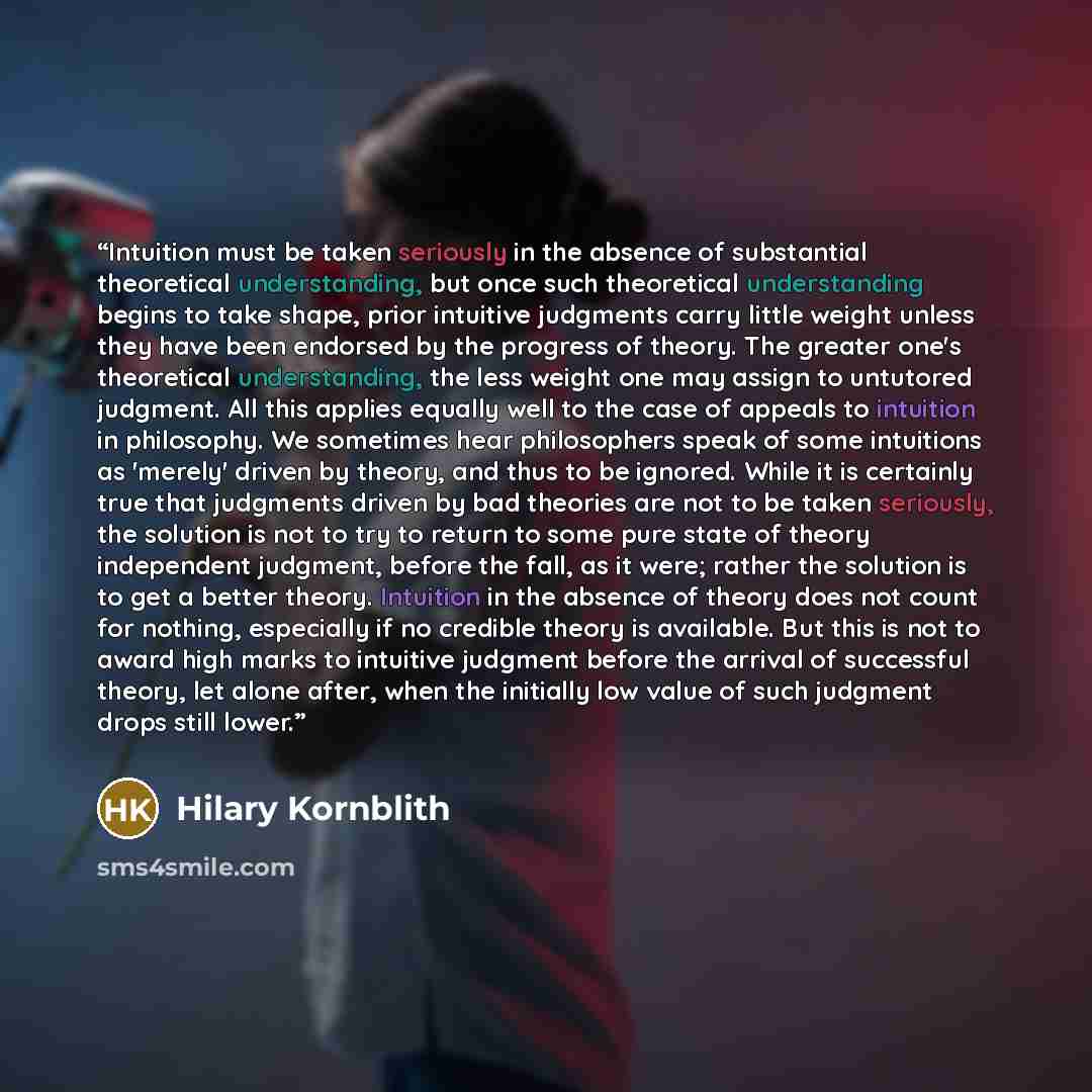 “Intuition must be taken seriously in the absence of substantial theoretical understanding, but once such theoretical understanding begins to take shape, prior intuitive judgments carry little weight unless they have been endorsed by the progress of theory. The greater one's theoretical…” quote by Hilary Kornblith