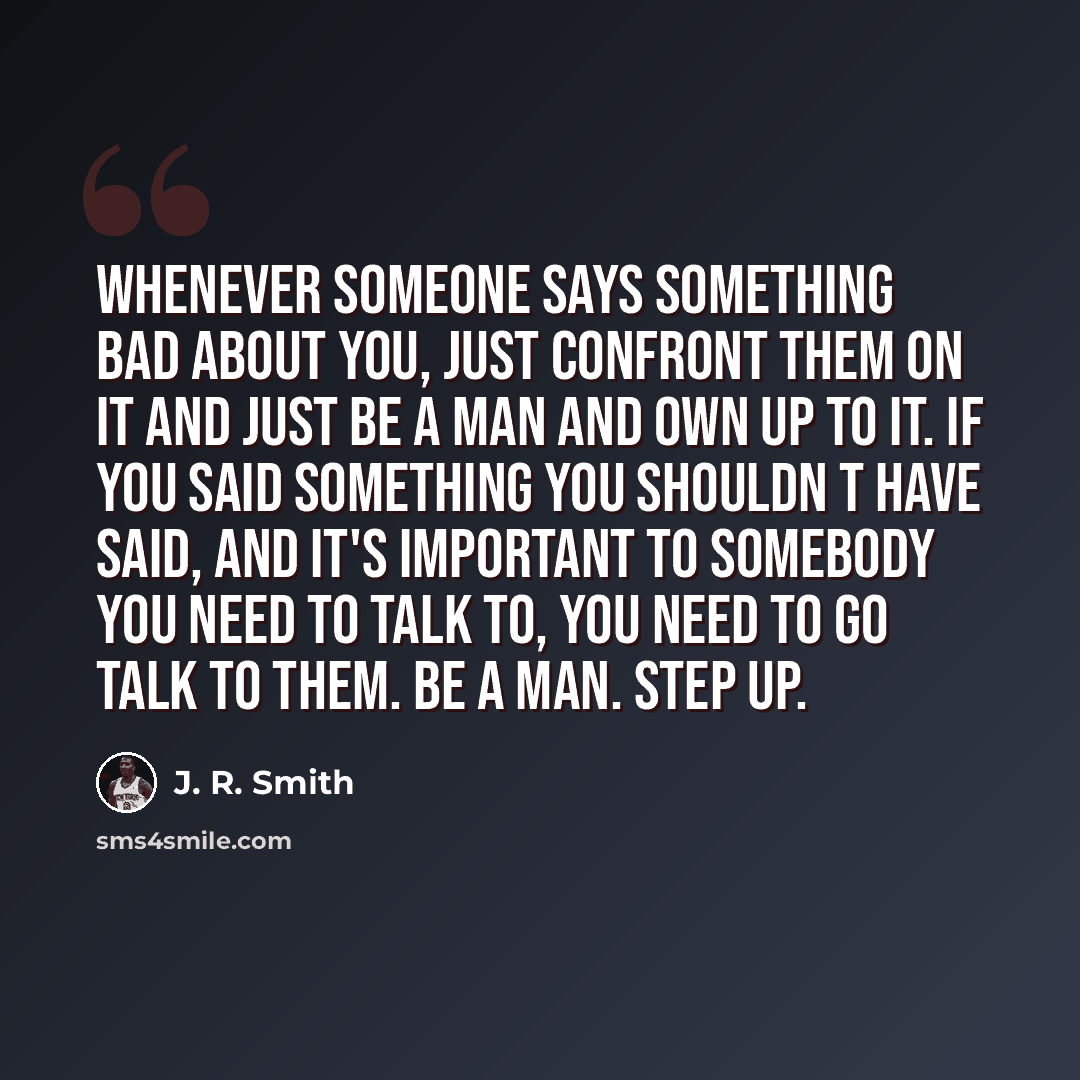 “Whenever someone says something bad about you, just confront them on it and just be a man and own up to it. If you said something you shouldn t have said, and it's important to somebody you need to talk to, you need to go talk to them. Be a man. Step up.” quote by J. R. Smith