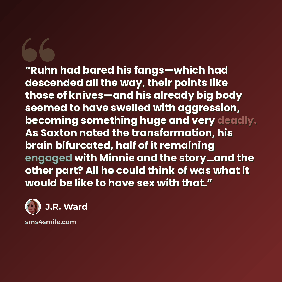 “Ruhn had bared his fangs—which had descended all the way, their points like those of knives—and his already big body seemed to have swelled with aggression, becoming something huge and very deadly. As Saxton noted the transformation, his brain bifurcated, half of it remaining engaged with Minnie…” quote by J.R. Ward