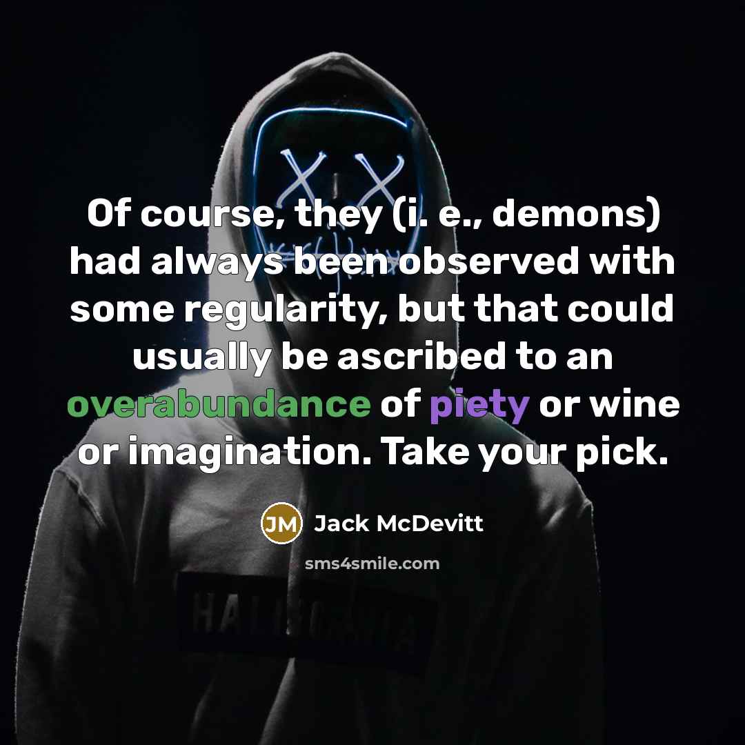 “Of course, they (i. e., demons) had always been observed with some regularity, but that could usually be ascribed to an overabundance of piety or wine or imagination. Take your pick.” quote by Jack McDevitt