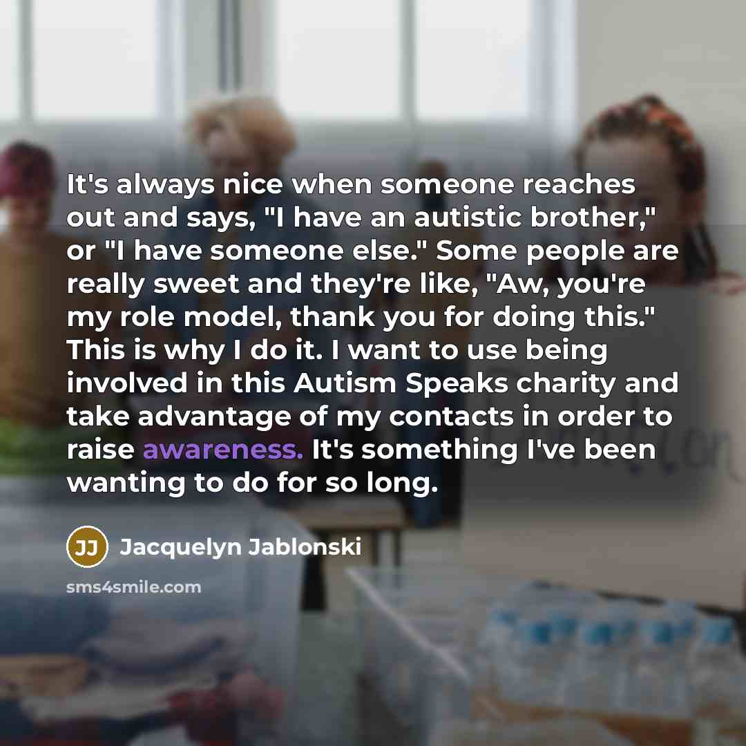 “It's always nice when someone reaches out and says, "I have an autistic brother," or "I have someone else." Some people are really sweet and they're like, "Aw, you're my role model, thank you for doing this." This is why I do it. I want to use being involved in this Autism Speaks charity and take…” quote by Jacquelyn Jablonski