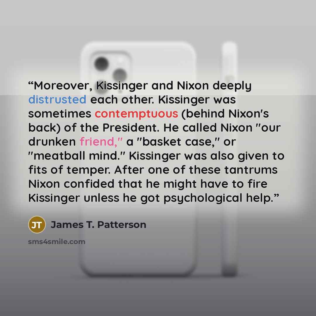 “Moreover, Kissinger and Nixon deeply distrusted each other. Kissinger was sometimes contemptuous (behind Nixon's back) of the President. He called Nixon "our drunken friend," a "basket case," or "meatball mind." Kissinger was also given to fits of temper. After one of these tantrums Nixon confided…” quote by James T. Patterson
