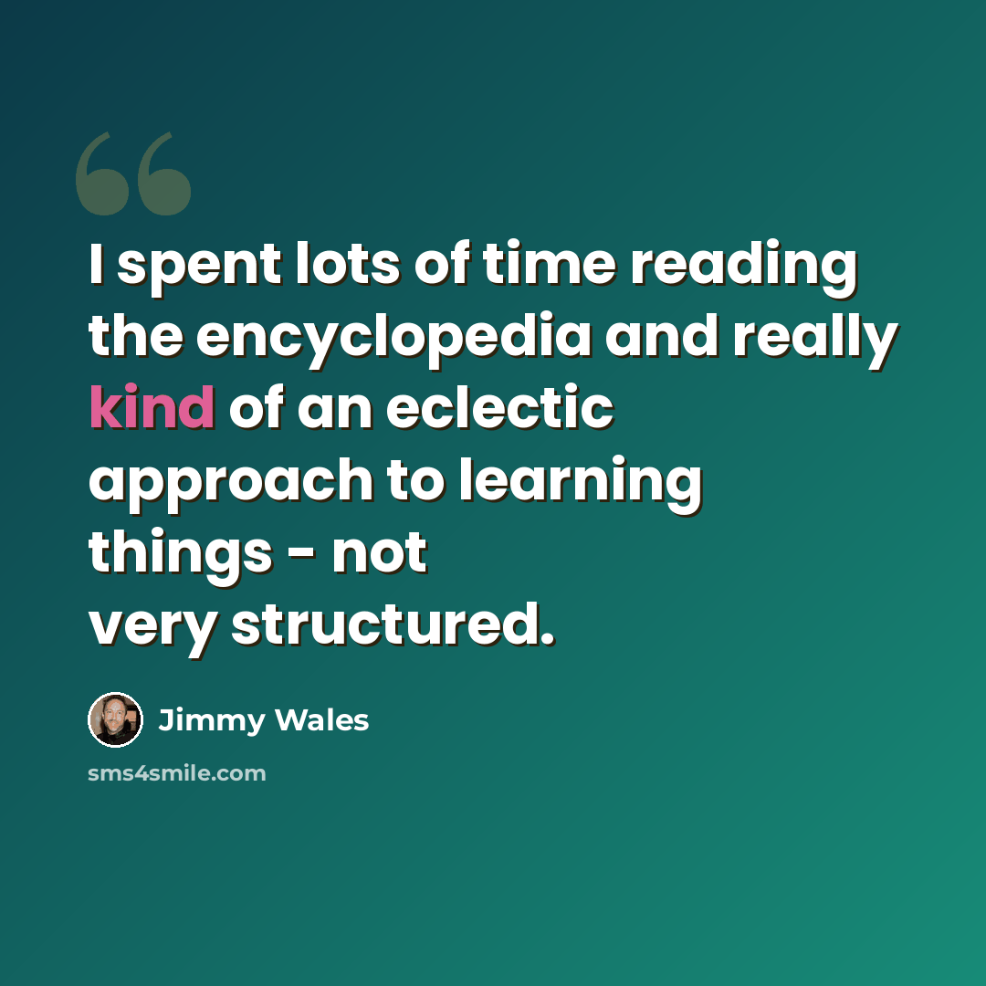 “I spent lots of time reading the encyclopedia and really kind of an eclectic approach to learning things - not very structured.” quote by Jimmy Wales