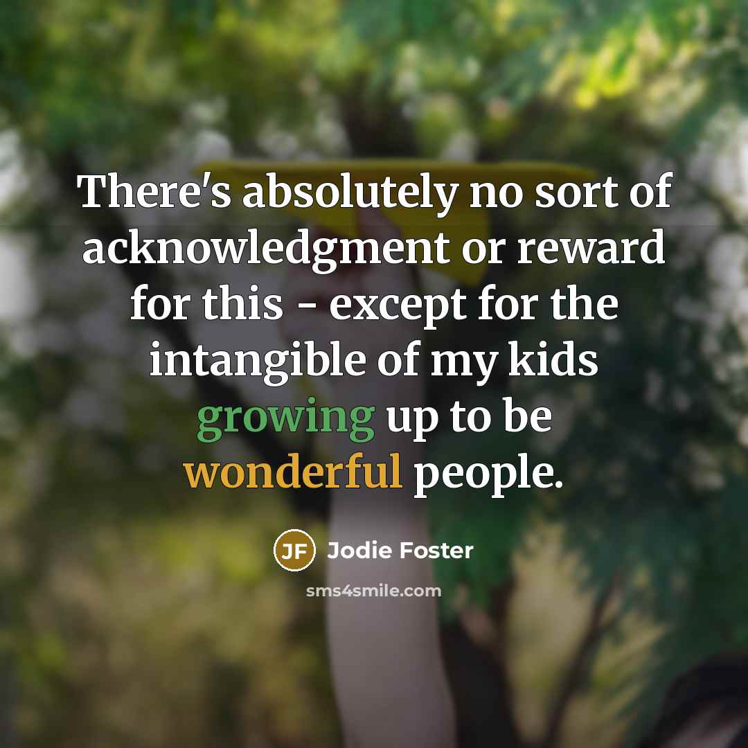 “There's absolutely no sort of acknowledgment or reward for this - except for the intangible of my kids growing up to be wonderful people.” quote by Jodie Foster