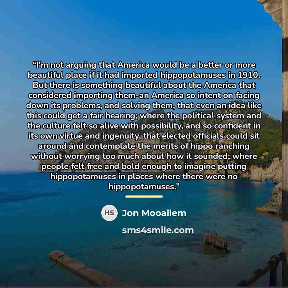 “I'm not arguing that America would be a better or more beautiful place if it had imported hippopotamuses in 1910. But there is something beautiful about the America that considered importing them-an America so intent on facing down its problems, and solving them, that even an idea like this could…” quote by Jon Mooallem