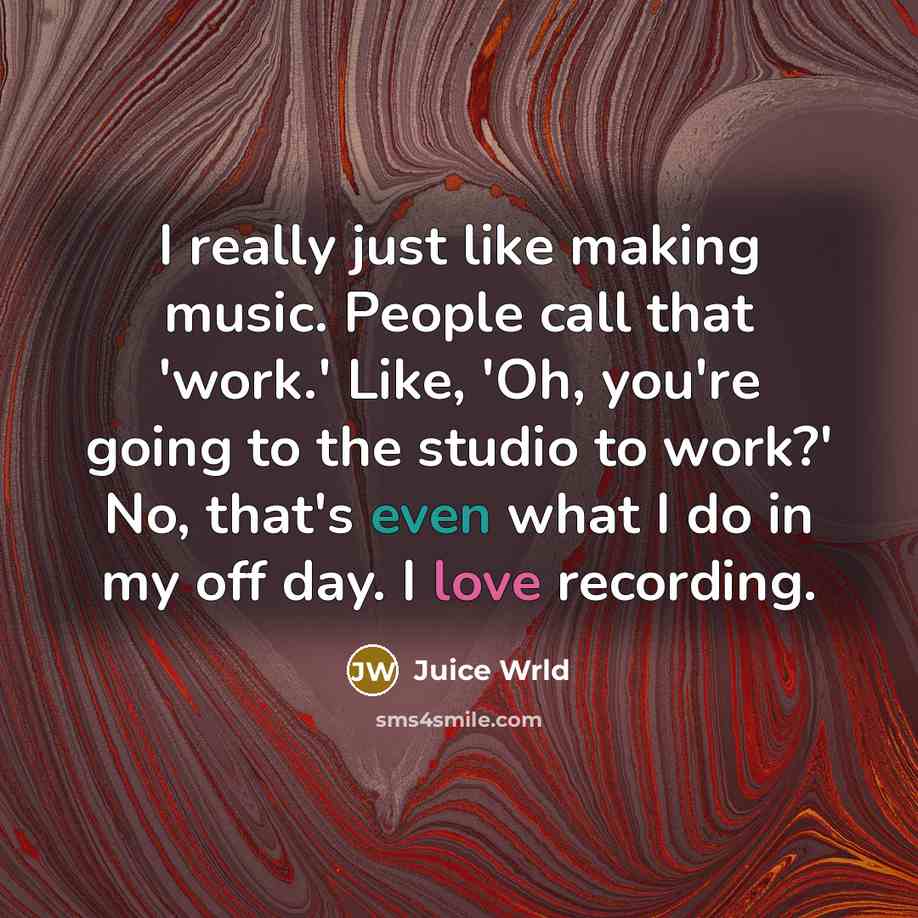 “I really just like making music. People call that 'work.' Like, 'Oh, you're going to the studio to work?' No, that's even what I do in my off day. I love recording.” quote by Juice Wrld
