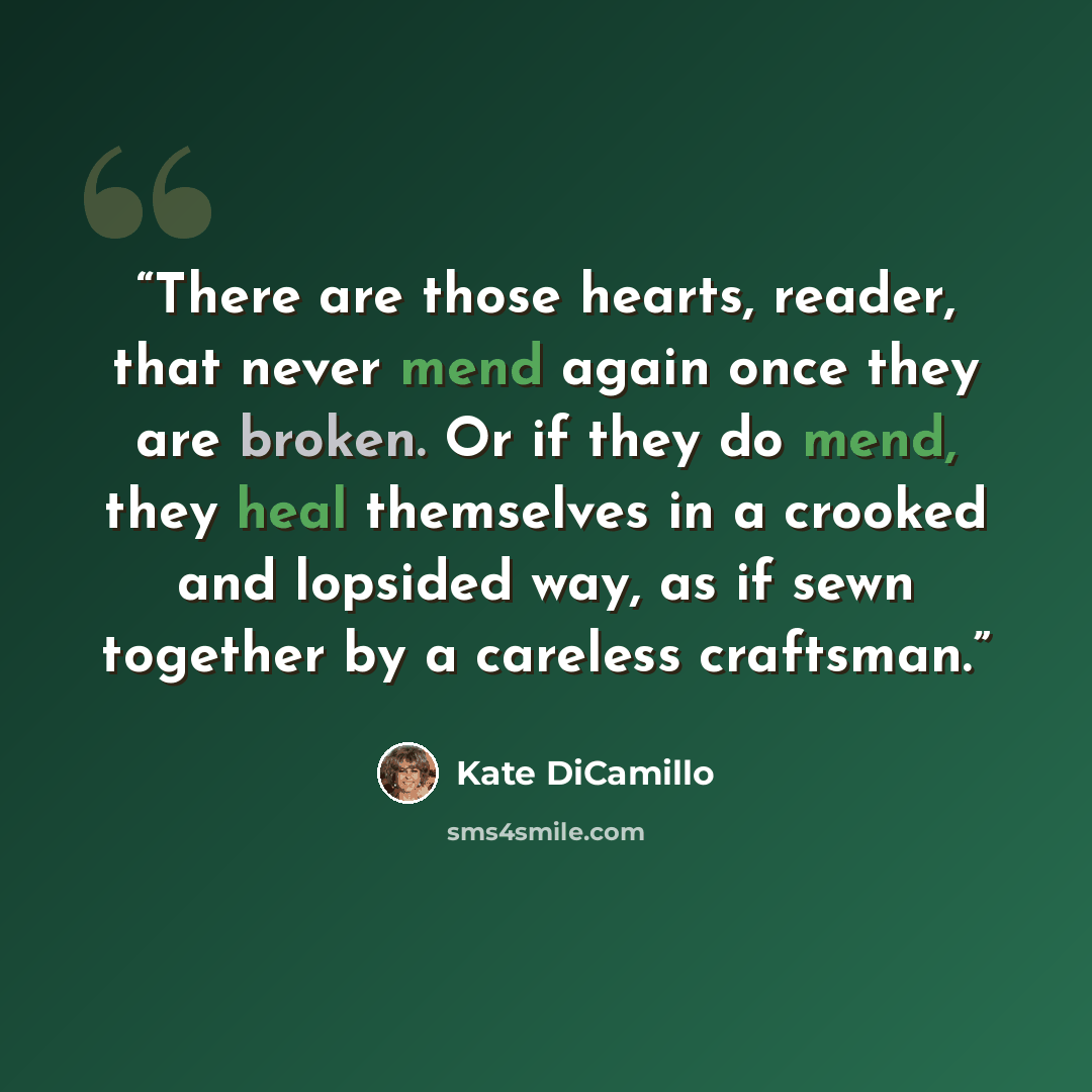 “There are those hearts, reader, that never mend again once they are broken. Or if they do mend, they heal themselves in a crooked and lopsided way, as if sewn together by a careless craftsman.” quote by Kate DiCamillo