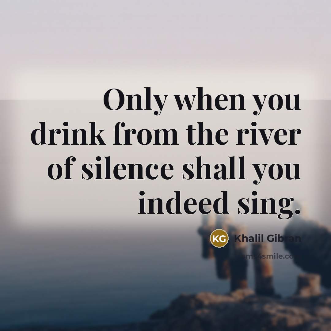 “Only when you drink from the river of silence shall you indeed sing.” quote by Khalil Gibran