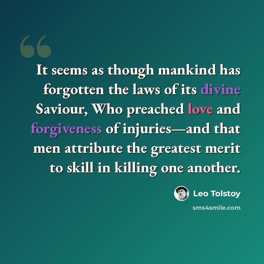 “It seems as though mankind has forgotten the laws of its divine Saviour, Who preached love and forgiveness of injuries—and that men attribute the greatest merit to skill in killing one another.” quote by Leo Tolstoy