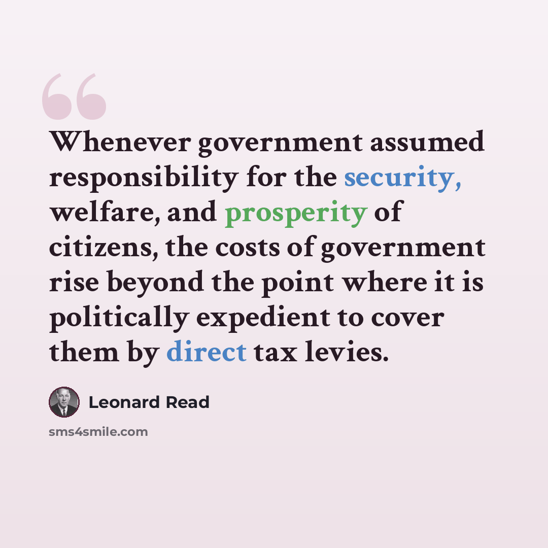 “Whenever government assumed responsibility for the security, welfare, and prosperity of citizens, the costs of government rise beyond the point where it is politically expedient to cover them by direct tax levies.” quote by Leonard Read