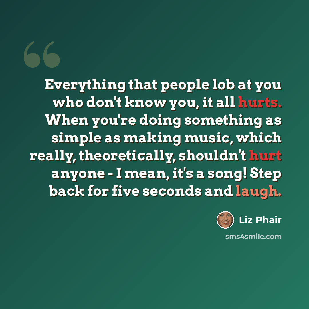 “Everything that people lob at you who don't know you, it all hurts. When you're doing something as simple as making music, which really, theoretically, shouldn't hurt anyone - I mean, it's a song! Step back for five seconds and laugh.” quote by Liz Phair