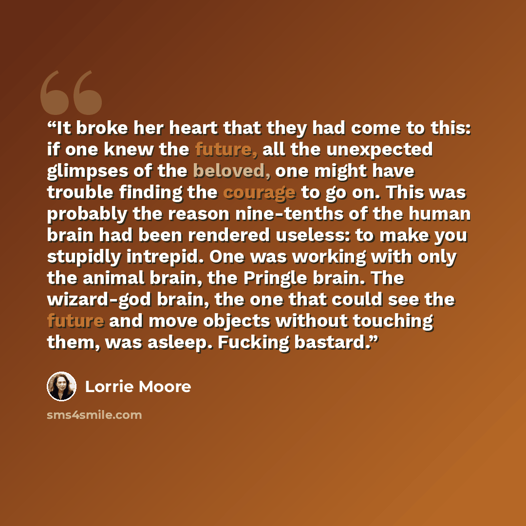 “It broke her heart that they had come to this: if one knew the future, all the unexpected glimpses of the beloved, one might have trouble finding the courage to go on. This was probably the reason nine-tenths of the human brain had been rendered useless: to make you stupidly intrepid. One was…” quote by Lorrie Moore