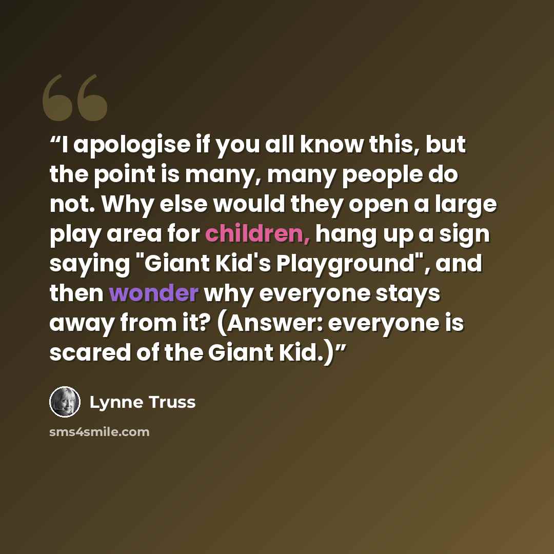 “I apologise if you all know this, but the point is many, many people do not. Why else would they open a large play area for children, hang up a sign saying "Giant Kid's Playground", and then wonder why everyone stays away from it? (Answer: everyone is scared of the Giant Kid.)” quote by Lynne Truss