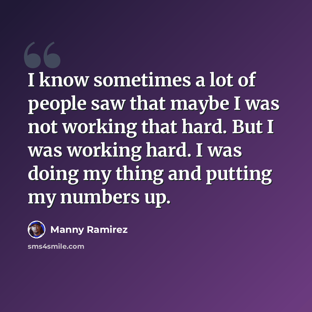 “I know sometimes a lot of people saw that maybe I was not working that hard. But I was working hard. I was doing my thing and putting my numbers up.” quote by Manny Ramirez
