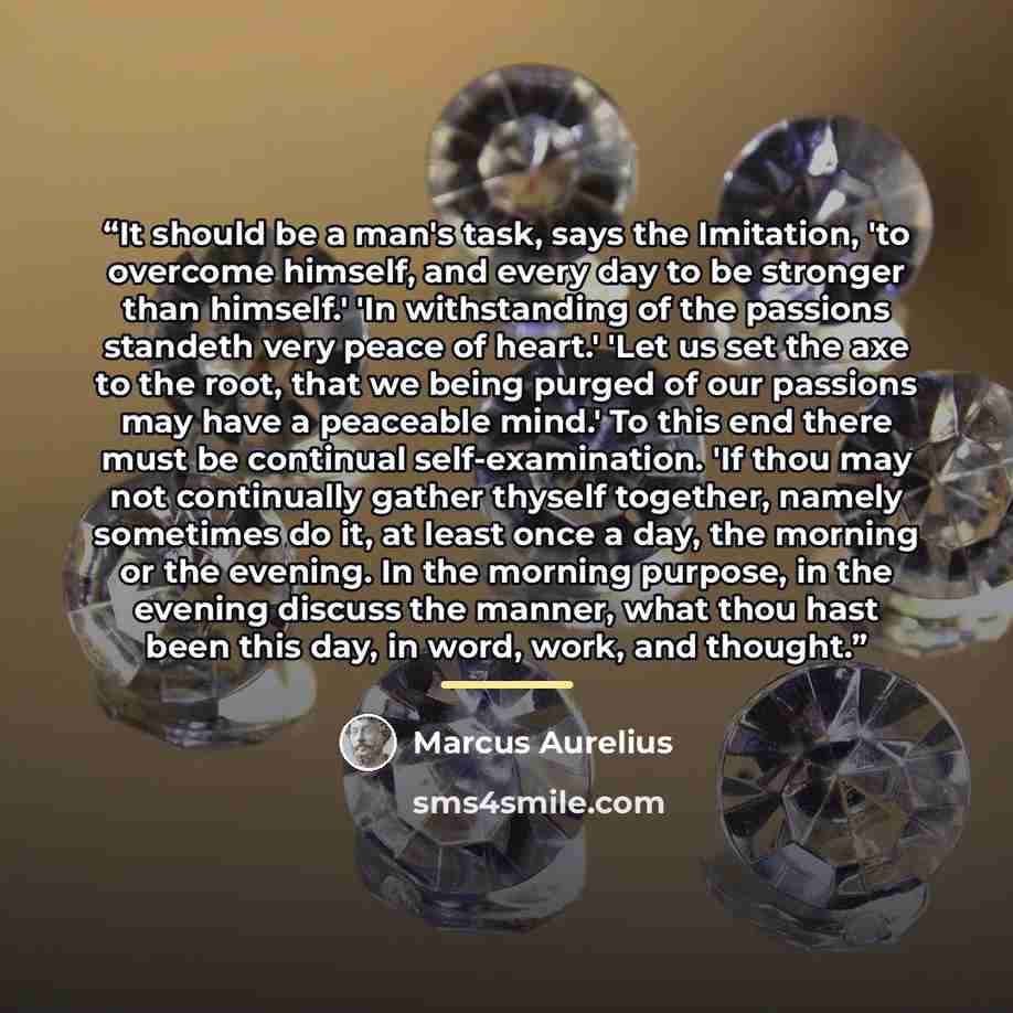“It should be a man's task, says the Imitation, 'to overcome himself, and every day to be stronger than himself.' 'In withstanding of the passions standeth very peace of heart.' 'Let us set the axe to the root, that we being purged of our passions may have a peaceable mind.' To this end there must…” quote by Marcus Aurelius