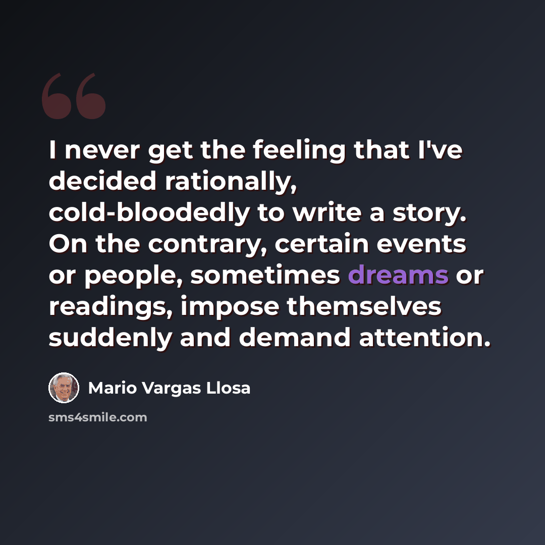 “I never get the feeling that I've decided rationally, cold-bloodedly to write a story. On the contrary, certain events or people, sometimes dreams or readings, impose themselves suddenly and demand attention.” quote by Mario Vargas Llosa