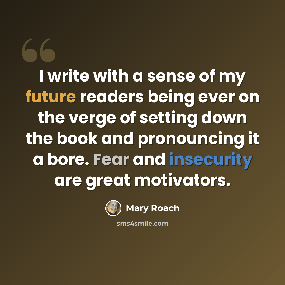“I write with a sense of my future readers being ever on the verge of setting down the book and pronouncing it a bore. Fear and insecurity are great motivators.” quote by Mary Roach