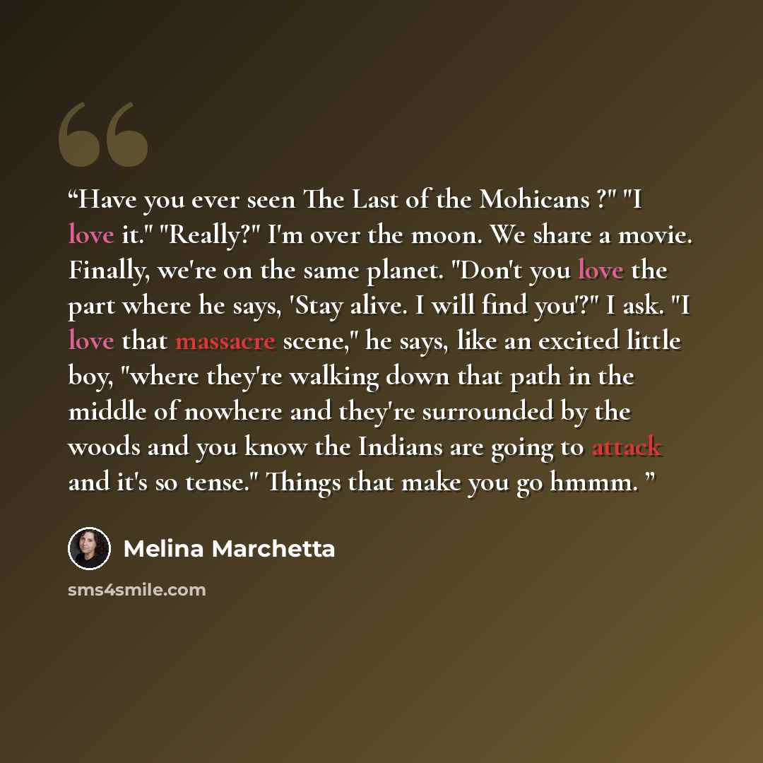 “Have you ever seen The Last of the Mohicans ?" "I love it." "Really?" I'm over the moon. We share a movie. Finally, we're on the same planet. "Don't you love the part where he says, 'Stay alive. I will find you'?" I ask. "I love that massacre scene," he says, like an excited little boy, "where…” quote by Melina Marchetta