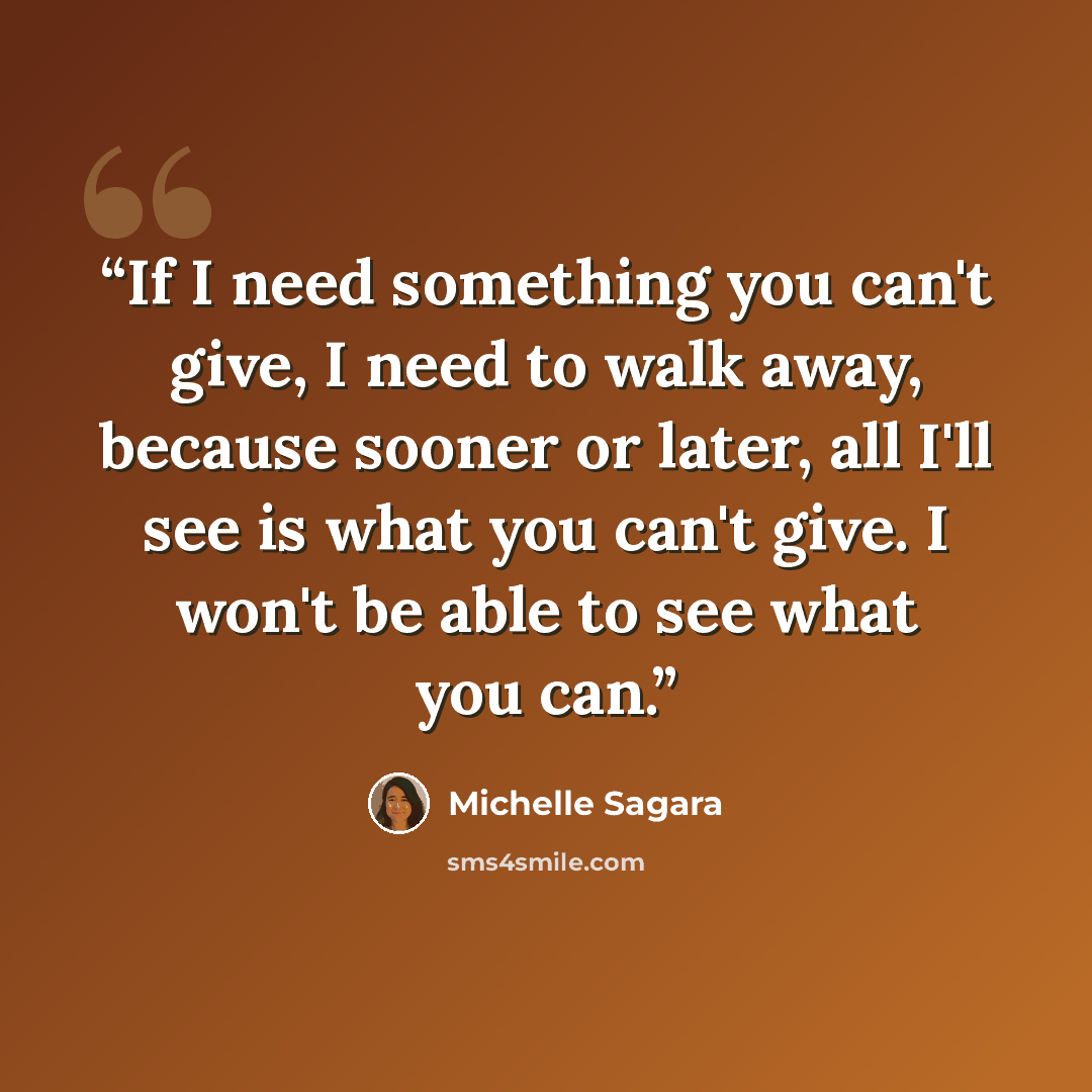 “If I need something you can't give, I need to walk away, because sooner or later, all I'll see is what you can't give. I won't be able to see what you can.” quote by Michelle Sagara