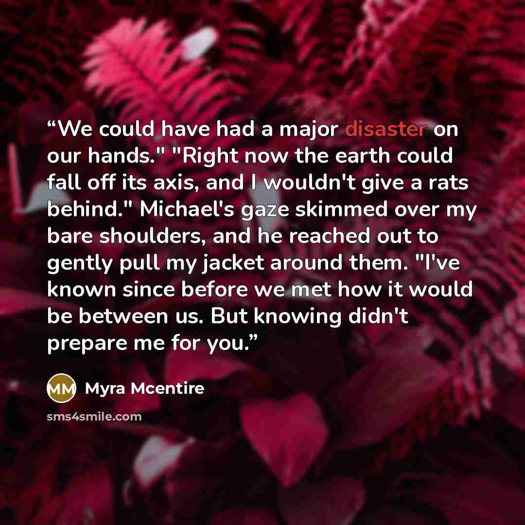 “We could have had a major disaster on our hands." "Right now the earth could fall off its axis, and I wouldn't give a rats behind." Michael's gaze skimmed over my bare shoulders, and he reached out to gently pull my jacket around them. "I've known since before we met how it would be between us…” quote by Myra McEntire