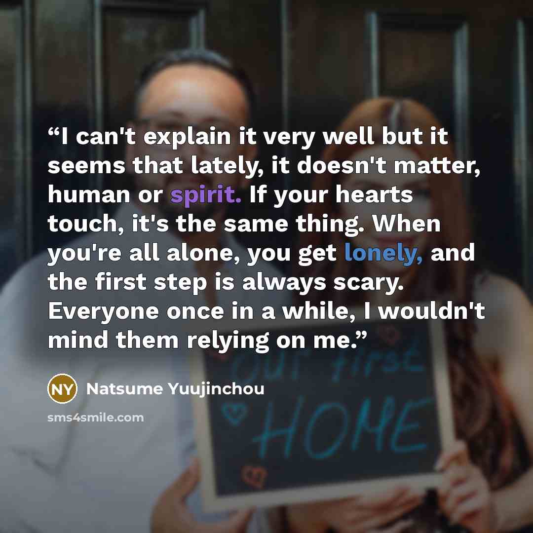 “I can't explain it very well but it seems that lately, it doesn't matter, human or spirit. If your hearts touch, it's the same thing. When you're all alone, you get lonely, and the first step is always scary. Everyone once in a while, I wouldn't mind them relying on me.” quote by Natsume Yuujinchou